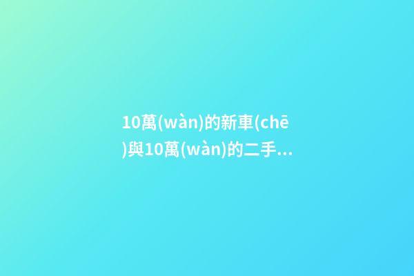 10萬(wàn)的新車(chē)與10萬(wàn)的二手車(chē)，哪個(gè)更好？